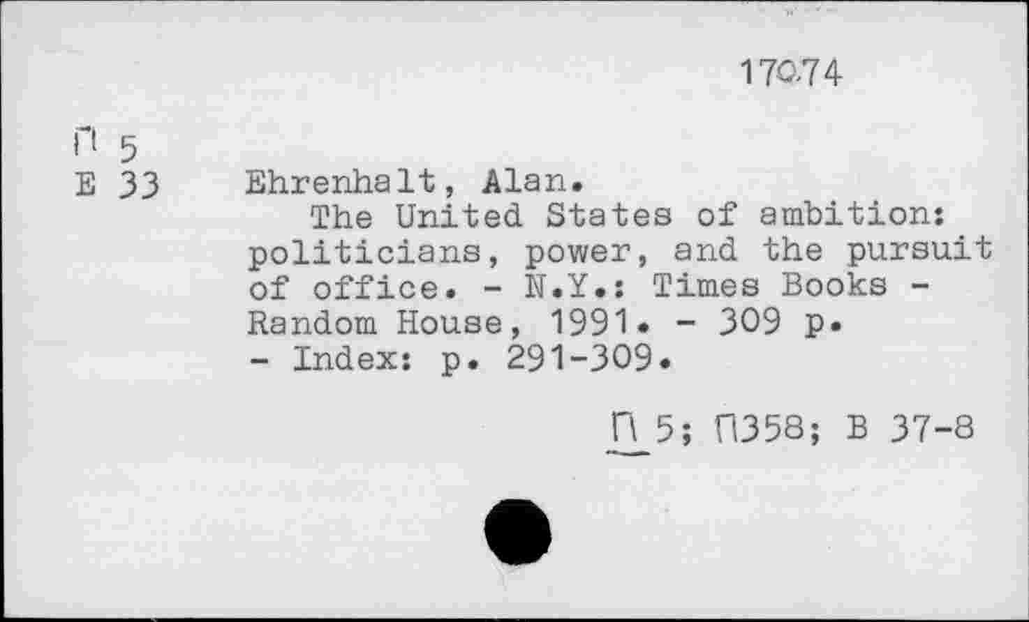 ﻿170,74
П 5
Е 33 Ehrenhalt, Alan.
The United States of ambition: politicians, power, and the pursuit of office. - N.Y.: Times Books -Random House, 1991« - 309 p* - Index: p. 291-309.
П 5; П358; В 37-8